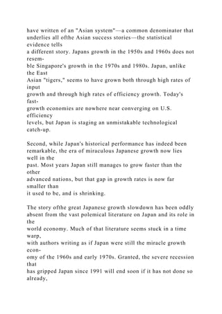 have written of an "Asian system"—a common denominator that
underlies all ofthe Asian success stories—the statistical
evidence tells
a different story. Japans growth in the 1950s and 1960s does not
resem-
ble Singapore's growth in the 1970s and 1980s. Japan, unlike
the East
Asian "tigers," seems to have grown both through high rates of
input
growth and through high rates of efficiency growth. Today's
fast-
growth economies are nowhere near converging on U.S.
efficiency
levels, but Japan is staging an unmistakable technological
catch-up.
Second, while Japan's historical performance has indeed been
remarkable, the era of miraculous Japanese growth now lies
well in the
past. Most years Japan still manages to grow faster than the
other
advanced nations, but that gap in growth rates is now far
smaller than
it used to be, and is shrinking.
The story ofthe great Japanese growth slowdown has been oddly
absent from the vast polemical literature on Japan and its role in
the
world economy. Much of that literature seems stuck in a time
warp,
with authors writing as if Japan were still the miracle growth
econ-
omy of the 1960s and early 1970s. Granted, the severe recession
that
has gripped Japan since 1991 will end soon if it has not done so
already,
 