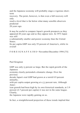 and the Japanese economy will probably stage a vigorous short-
term
recovery. The point, however, is that even a full recovery will
only
reach a level that is far below what many sensible observers
predicted
20 years ago.
It may be useful to compare Japan's growth prospects as they
appeared 20 years ago and as they appear now. In 1973 Japan
was still
a substantially smaller and poorer economy than the United
States.
Its per capita GDP was only 55 percent of America's, while its
overall
F O R E I G N A F F A I R S • November/December 1994 [73]
Paul Krugman
GDP was only ij percent as large. But the rapid growth of the
Japanese
economy clearly portended a dramatic change. Over the
previous
decade Japan's real GDP had grown at a torrid 8.9 percent
annually,
with per capita output growing at a j.j percent rate. Although
Amer-
ican growth had been high by its own historical standards, at 3.9
percent (2.7 percent per capita) it was not in the same league.
Clearly,
the Japanese were rapidly gaining on us.
In fact, a straightforward projection of these trends implied that
 