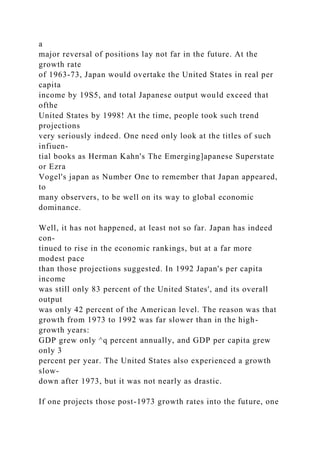 a
major reversal of positions lay not far in the future. At the
growth rate
of 1963-73, Japan would overtake the United States in real per
capita
income by 19S5, and total Japanese output would exceed that
ofthe
United States by 1998! At the time, people took such trend
projections
very seriously indeed. One need only look at the titles of such
infiuen-
tial books as Herman Kahn's The Emerging]apanese Superstate
or Ezra
Vogel's japan as Number One to remember that Japan appeared,
to
many observers, to be well on its way to global economic
dominance.
Well, it has not happened, at least not so far. Japan has indeed
con-
tinued to rise in the economic rankings, but at a far more
modest pace
than those projections suggested. In 1992 Japan's per capita
income
was still only 83 percent of the United States', and its overall
output
was only 42 percent of the American level. The reason was that
growth from 1973 to 1992 was far slower than in the high-
growth years:
GDP grew only ^q percent annually, and GDP per capita grew
only 3
percent per year. The United States also experienced a growth
slow-
down after 1973, but it was not nearly as drastic.
If one projects those post-1973 growth rates into the future, one
 