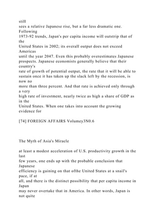 still
sees a relative Japanese rise, but a far less dramatic one.
Following
1973-92 trends, Japan's per capita income will outstrip that of
the
United States in 2002; its overall output does not exceed
Americas
until the year 2047. Even this probably overestimates Japanese
prospects. Japanese economists generally believe that their
country's
rate of growth of potential output, the rate that it will be able to
sustain once it has taken up the slack left by the recession, is
now no
more than three percent. And that rate is achieved only through
a very
high rate of investment, nearly twice as high a share of GDP as
in the
United States. When one takes into account the growing
evidence for
[74] FOREIGN AFFAIRS Volumey3N0.6
The Myth of Asia's Miracle
at least a modest acceleration of U.S. productivity growth in the
last
few years, one ends up with the probable conclusion that
Japanese
efficiency is gaining on that ofthe United States at a snail's
pace, if at
all, and there is the distinct possibility that per capita income in
Japan
may never overtake that in America. In other words, Japan is
not quite
 