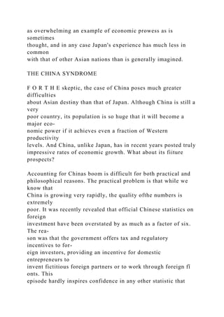 as overwhelming an example of economic prowess as is
sometimes
thought, and in any case Japan's experience has much less in
common
with that of other Asian nations than is generally imagined.
THE CHINA SYNDROME
F O R T H E skeptic, the case of China poses much greater
difficulties
about Asian destiny than that of Japan. Although China is still a
very
poor country, its population is so huge that it will become a
major eco-
nomic power if it achieves even a fraction of Western
productivity
levels. And China, unlike Japan, has in recent years posted truly
impressive rates of economic growth. What about its fiiture
prospects?
Accounting for Chinas boom is difficult for both practical and
philosophical reasons. The practical problem is that while we
know that
China is growing very rapidly, the quality ofthe numbers is
extremely
poor. It was recently revealed that official Chinese statistics on
foreign
investment have been overstated by as much as a factor of six.
The rea-
son was that the government offers tax and regulatory
incentives to for-
eign investors, providing an incentive for domestic
entrepreneurs to
invent fictitious foreign partners or to work through foreign fî
onts. This
episode hardly inspires confidence in any other statistic that
 