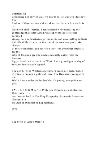 question the
dominance not only of Western power but of Western ideology.
The
leaders of those nations did not share our faith in free markets
or
unlimited civil liberties. They asserted with increasing self-
confidence that their system was superior: societies that
accepted
strong, even authoritarian governments and were willing to limit
individual liberties in the interest of the common good, take
charge
of their economies, and sacrifice short-run consumer interests
for the
sake of long-run growth would eventually outperform the
increas-
ingly chaotic societies of the West. And a growing minority of
Western intellectuals agreed.
The gap between Western and Eastern economic performance
eventually became a political issue. The Democrats recaptured
the
White House under the leadership of a young, energetic new
presi-
PAUL K R U G M A N is Professor ofEconomics at Stanford
University. His
most recent book is Peddling Prosperity: Economic Sense and
Nonsense in
the Age of Diminished Expectations.
[62]
The Myth of Asia's Miracle
 