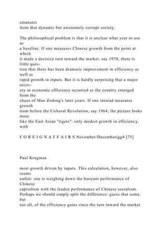 emanates
from that dynamic but awesomely corrupt society.
The philosophical problem is that it is unclear what year to use
as
a baseline. If one measures Chinese growth from the point at
which
it made a decisive turn toward the market, say 1978, there is
little ques-
tion that there has been dramatic improvement in efficiency as
well as
rapid growth in inputs. But it is hardly surprising that a major
recov-
ery in economic efficiency occurred as the country emerged
from the
chaos of Mao Zedong's later years. If one instead measures
growth
trom before the Cultural Revolution, say 1964, the picture looks
more
like the East Asian "tigers": only modest growth in efficiency,
with
F O R E I G N A F F A I R S November/Decemberigg4 [75]
Paul Krugman
most growth driven by inputs. This calculation, however, also
seems
unfair: one is weighing down the buoyant performance of
Chinese
capitalism with the leaden performance of Chinese socialism.
Perhaps we should simply split the difference: guess that some,
but
not all, of the efficiency gains since the turn toward the market
 