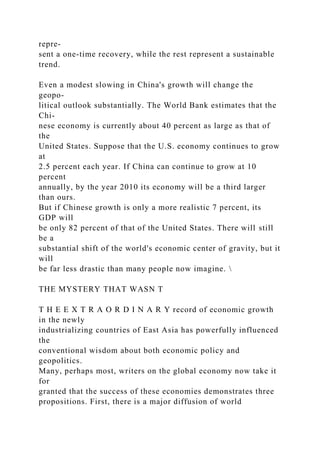 repre-
sent a one-time recovery, while the rest represent a sustainable
trend.
Even a modest slowing in China's growth will change the
geopo-
litical outlook substantially. The World Bank estimates that the
Chi-
nese economy is currently about 40 percent as large as that of
the
United States. Suppose that the U.S. economy continues to grow
at
2.5 percent each year. If China can continue to grow at 10
percent
annually, by the year 2010 its economy will be a third larger
than ours.
But if Chinese growth is only a more realistic 7 percent, its
GDP will
be only 82 percent of that of the United States. There will still
be a
substantial shift of the world's economic center of gravity, but it
will
be far less drastic than many people now imagine. 
THE MYSTERY THAT WASN T
T H E E X T R A O R D I N A R Y record of economic growth
in the newly
industrializing countries of East Asia has powerfully influenced
the
conventional wisdom about both economic policy and
geopolitics.
Many, perhaps most, writers on the global economy now take it
for
granted that the success of these economies demonstrates three
propositions. First, there is a major diffusion of world
 