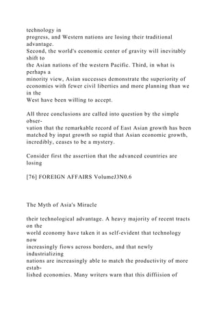 technology in
progress, and Western nations are losing their traditional
advantage.
Second, the world's economic center of gravity will inevitably
shift to
the Asian nations of the western Pacific. Third, in what is
perhaps a
minority view, Asian successes demonstrate the superiority of
economies with fewer civil liberties and more planning than we
in the
West have been willing to accept.
All three conclusions are called into question by the simple
obser-
vation that the remarkable record of East Asian growth has been
matched by input growth so rapid that Asian economic growth,
incredibly, ceases to be a mystery.
Consider first the assertion that the advanced countries are
losing
[76] FOREIGN AFFAIRS VolumeJ3N0.6
The Myth of Asia's Miracle
their technological advantage. A heavy majority of recent tracts
on the
world economy have taken it as self-evident that technology
now
increasingly fiows across borders, and that newly
industrializing
nations are increasingly able to match the productivity of more
estab-
lished economies. Many writers warn that this diffiision of
 