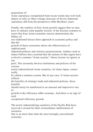 projections of
Asian supremacy extrapolated from recent trends may well look
almost as silly as i96os-vintage forecasts of Soviet industrial
supremacy did from the perspective ofthe Brezhnev years.
Finally, the realities of East Asian growth suggest that we may
have to unlearn some popular lessons. It has become common to
assert that East Asian economic success demonstrates the
fallacy of
our traditional laissez-faire approach to economic policy and
that the
growth of these economies shows the effectiveness of
sophisticated
industrial policies and selective protectionism. Authors such as
James Fallows have asserted that the nations of that region have
evolved a common "Asian system," whose lessons we ignore at
our
peril. The extremely diverse institutions and policies of the
various
newly industrialized Asian countries, let alone Japan, cannot
really
be called a common system. But in any case, if Asian success
reflects
the benefits of strategic trade and industrial policies, those
benefits
should surely be manifested in an unusual and impressive rate
of
growth in the efficiency ofthe economy. And there is no sign of
such
exceptional efficiency growth.
The newly industrializing countries of the Pacific Rim have
received a reward for their extraordinary mobilization of
resources
that is no more than what the most boringly conventional
economic
 