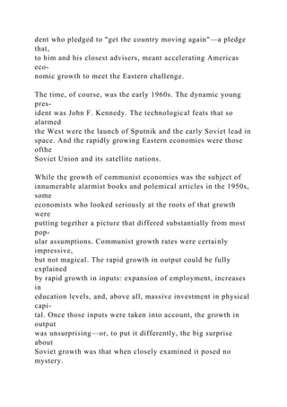 dent who pledged to "get the country moving again"—a pledge
that,
to him and his closest advisers, meant accelerating Americas
eco-
nomic growth to meet the Eastern challenge.
The time, of course, was the early 1960s. The dynamic young
pres-
ident was John F. Kennedy. The technological feats that so
alarmed
the West were the launch of Sputnik and the early Soviet lead in
space. And the rapidly growing Eastern economies were those
ofthe
Soviet Union and its satellite nations.
While the growth of communist economies was the subject of
innumerable alarmist books and polemical articles in the 1950s,
some
economists who looked seriously at the roots of that growth
were
putting together a picture that differed substantially from most
pop-
ular assumptions. Communist growth rates were certainly
impressive,
but not magical. The rapid growth in output could be fully
explained
by rapid growth in inputs: expansion of employment, increases
in
education levels, and, above all, massive investment in physical
capi-
tal. Once those inputs were taken into account, the growth in
output
was unsurprising—or, to put it differently, the big surprise
about
Soviet growth was that when closely examined it posed no
mystery.
 