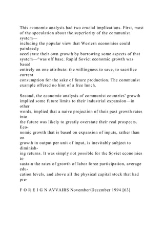 This economic analysis had two crucial implications. First, most
of the speculation about the superiority of the communist
system—
including the popular view that Western economies could
painlessly
accelerate their own growth by borrowing some aspects of that
system—^was off base. Rapid Soviet economic growth was
based
entirely on one attribute: the willingness to save, to sacrifice
current
consumption for the sake of future production. The communist
example offered no hint of a free lunch.
Second, the economic analysis of communist countries' growth
implied some future limits to their industrial expansion—in
other
words, implied that a naive projection of their past growth rates
into
the future was likely to greatly overstate their real prospects.
Eco-
nomic growth that is based on expansion of inputs, rather than
on
growth in output per unit of input, is inevitably subject to
diminish-
ing returns. It was simply not possible for the Soviet economies
to
sustain the rates of growth of labor force participation, average
edu-
cation levels, and above all the physical capital stock that had
pre-
F O R E I G N AVVAIRS November/December 1994 [63]
 