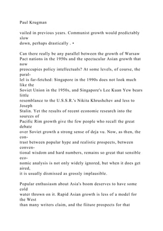Paul Krugman
vailed in previous years. Communist growth would predictably
slow
down, perhaps drastically . •
Can there really be any parallel between the growth of Warsaw
Pact nations in the 1950s and the spectacular Asian growth that
now
preoccupies policy intellectuals? At some levels, of course, the
paral-
lel is far-fetched: Singapore in the 1990s does not look much
like the
Soviet Union in the 1950s, and Singapore's Lee Kuan Yew bears
little
resemblance to the U.S.S.R.'s Nikita Khrushchev and less to
Joseph
Stalin. Yet the results of recent economic research into the
sources of
Pacific Rim growth give the few people who recall the great
debate
over Soviet growth a strong sense of deja vu. Now, as then, the
con-
trast between popular hype and realistic prospects, between
conven-
tional wisdom and hard numbers, remains so great that sensible
eco-
nomic analysis is not only widely ignored, but when it does get
aired,
it is usually dismissed as grossly implausible.
Popular enthusiasm about Asia's boom deserves to have some
cold
water thrown on it. Rapid Asian growth is less of a model for
the West
than many writers claim, and the fiiture prospects for that
 