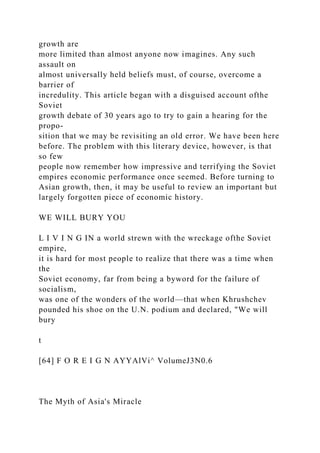 growth are
more limited than almost anyone now imagines. Any such
assault on
almost universally held beliefs must, of course, overcome a
barrier of
incredulity. This article began with a disguised account ofthe
Soviet
growth debate of 30 years ago to try to gain a hearing for the
propo-
sition that we may be revisiting an old error. We have been here
before. The problem with this literary device, however, is that
so few
people now remember how impressive and terrifying the Soviet
empires economic performance once seemed. Before turning to
Asian growth, then, it may be useful to review an important but
largely forgotten piece of economic history.
WE WILL BURY YOU
L I V I N G IN a world strewn with the wreckage ofthe Soviet
empire,
it is hard for most people to realize that there was a time when
the
Soviet economy, far from being a byword for the failure of
socialism,
was one of the wonders of the world—that when Khrushchev
pounded his shoe on the U.N. podium and declared, "We will
bury
t
[64] F O R E I G N AYYAlVi^ VolumeJ3N0.6
The Myth of Asia's Miracle
 