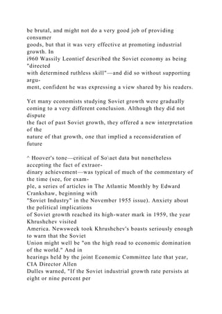 be brutal, and might not do a very good job of providing
consumer
goods, but that it was very effective at promoting industrial
growth. In
i960 Wassily Leontief described the Soviet economy as being
"directed
with determined ruthless skill"—and did so without supporting
argu-
ment, confident he was expressing a view shared by his readers.
Yet many economists studying Soviet growth were gradually
coming to a very different conclusion. Although they did not
dispute
the fact of past Soviet growth, they offered a new interpretation
of the
nature of that growth, one that implied a reconsideration of
future
^ Hoover's tone—critical of Soaet data but nonetheless
accepting the fact of extraor-
dinary achievement—was typical of much of the commentary of
the time (see, for exam-
ple, a series of articles in The Atlantic Monthly by Edward
Crankshaw, beginning with
"Soviet Industry" in the November 1955 issue). Anxiety about
the political implications
of Soviet growth reached its high-water mark in 1959, the year
Khrushchev visited
America. Newsweek took Khrushchev's boasts seriously enough
to warn that the Soviet
Union might well be "on the high road to economic domination
of the world." And in
hearings held by the joint Economic Committee late that year,
CIA Director Allen
Dulles warned, "If the Soviet industrial growth rate persists at
eight or nine percent per
 