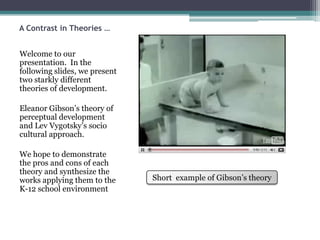 A Contrast in Theories …Welcome to our presentation.  In the following slides, we present two starkly different theories of development.  Eleanor Gibson’s theory of perceptual development and Lev Vygotsky’ssocio cultural approach. We hope to demonstrate the pros and cons of each  theory and synthesize the works applying them to the K-12 school environment Short  example of Gibson’s theory