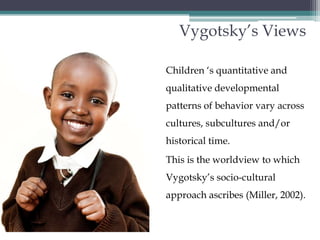 Vygotsky’s ViewsChildren ‘s quantitative and qualitative developmental patterns of behavior vary across cultures, subcultures and/or historical time. This is the worldview to which Vygotsky’s socio-cultural approach ascribes (Miller, 2002).