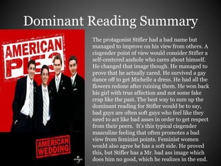 Dominant Reading Summary 
The protagonist Stifler had a bad name but 
managed to improve on his view from others. A 
cisgender point of view would consider Stifler a 
self-centered asshole who cares about himself. 
He changed that image though. He managed to 
prove that he actually cared. He survived a gay 
dance off to get Michelle a dress. He had all the 
flowers redone after ruining them. He won back 
his girl with true affection and not some fake 
crap like the past. The best way to sum up the 
dominant reading for Stifler would be to say, 
bad guys are often soft guys who feel like they 
need to act like bad asses in order to get respect 
from their peers. It’s this typical cisgender 
masculine feeling that often promotes a bad 
view from feminist points. Feminist women 
would also agree he has a soft side. He proved 
this, but Stifler has a Mr. bad ass image which 
does him no good, which he realizes in the end. 
 