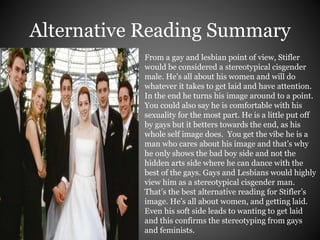 Alternative Reading Summary 
From a gay and lesbian point of view, Stifler 
would be considered a stereotypical cisgender 
male. He’s all about his women and will do 
whatever it takes to get laid and have attention. 
In the end he turns his image around to a point. 
You could also say he is comfortable with his 
sexuality for the most part. He is a little put off 
by gays but it betters towards the end, as his 
whole self image does. You get the vibe he is a 
man who cares about his image and that’s why 
he only shows the bad boy side and not the 
hidden arts side where he can dance with the 
best of the gays. Gays and Lesbians would highly 
view him as a stereotypical cisgender man. 
That’s the best alternative reading for Stifler’s 
image. He’s all about women, and getting laid. 
Even his soft side leads to wanting to get laid 
and this confirms the stereotyping from gays 
and feminists. 
