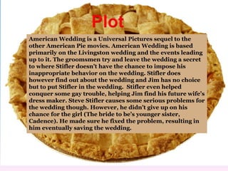 American Wedding is a Universal Pictures sequel to the 
other American Pie movies. American Wedding is based 
primarily on the Livingston wedding and the events leading 
up to it. The groomsmen try and leave the wedding a secret 
to where Stifler doesn’t have the chance to impose his 
inappropriate behavior on the wedding. Stifler does 
however find out about the wedding and Jim has no choice 
but to put Stifler in the wedding. Stifler even helped 
conquer some gay trouble, helping Jim find his future wife’s 
dress maker. Steve Stifler causes some serious problems for 
the wedding though. However, he didn’t give up on his 
chance for the girl (The bride to be’s younger sister, 
Cadence). He made sure he fixed the problem, resulting in 
him eventually saving the wedding. 
 