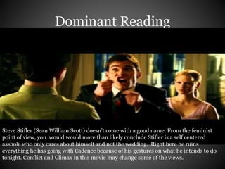 Dominant Reading 
Steve Stifler (Sean William Scott) doesn’t come with a good name. From the feminist 
point of view, you would would more than likely conclude Stifler is a self centered 
asshole who only cares about himself and not the wedding. Right here he ruins 
everything he has going with Cadence because of his gestures on what he intends to do 
tonight. Conflict and Climax in this movie may change some of the views. 
 
