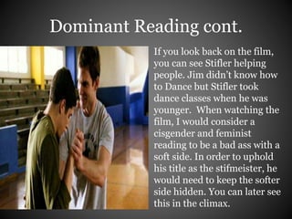 Dominant Reading cont. 
If you look back on the film, 
you can see Stifler helping 
people. Jim didn’t know how 
to Dance but Stifler took 
dance classes when he was 
younger. When watching the 
film, I would consider a 
cisgender and feminist 
reading to be a bad ass with a 
soft side. In order to uphold 
his title as the stifmeister, he 
would need to keep the softer 
side hidden. You can later see 
this in the climax. 
 