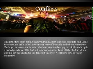 Conflicts 
This is the first main conflict occurring with Stifler. The boys set out to find Leslie 
Summers, the bride to be’s dressmaker to see if he would make her dream dress. 
The boys run across the location which turns out to be a gay bar. Stifler ends up in 
a heated gay dance off to find out information about Leslie. Stifler had no idea he 
was in a gay bar until after the dance off was over. Needless to say, he wasn’t 
impressed. 
 