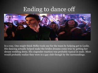 Ending to dance off 
In a way, One might think Stifler took one for the team by helping get to Leslie. 
His dancing actually helped make the brides dreams come true by getting her 
dream wedding dress. His cisgender reaction was probably typical in male. Most 
would probably realize they were in a gay club though by the surroundings. 
 