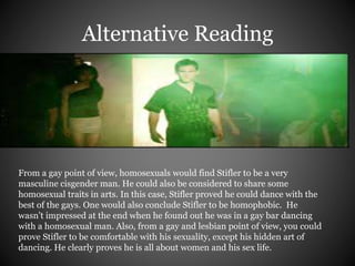 Alternative Reading 
From a gay point of view, homosexuals would find Stifler to be a very 
masculine cisgender man. He could also be considered to share some 
homosexual traits in arts. In this case, Stifler proved he could dance with the 
best of the gays. One would also conclude Stifler to be homophobic. He 
wasn’t impressed at the end when he found out he was in a gay bar dancing 
with a homosexual man. Also, from a gay and lesbian point of view, you could 
prove Stifler to be comfortable with his sexuality, except his hidden art of 
dancing. He clearly proves he is all about women and his sex life. 
 