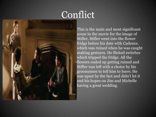 Conflict 
This is the main and most significant 
scene in the movie for the image of 
Stifler. Stifler went into the flower 
fridge before his date with Cadence, 
which was ruined when he was caught 
making gestures. He flicked switches 
which tripped the fridge. All the 
flowers ended up getting ruined and 
Stifler was left with a choice by his 
groomsmen to tell him to leave. He 
was upset by the fact and didn’t let it 
end his hopes on Jim and Michelle 
having a great wedding. 
 
