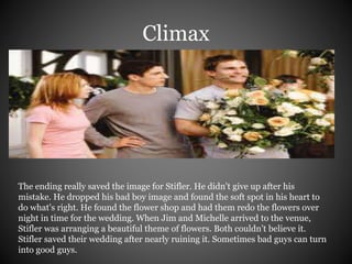 Climax 
The ending really saved the image for Stifler. He didn’t give up after his 
mistake. He dropped his bad boy image and found the soft spot in his heart to 
do what's right. He found the flower shop and had them redo the flowers over 
night in time for the wedding. When Jim and Michelle arrived to the venue, 
Stifler was arranging a beautiful theme of flowers. Both couldn’t believe it. 
Stifler saved their wedding after nearly ruining it. Sometimes bad guys can turn 
into good guys. 
 