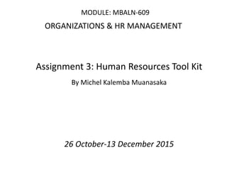 MODULE: MBALN-609
ORGANIZATIONS & HR MANAGEMENT
Assignment 3: Human Resources Tool Kit
By Michel Kalemba Muanasaka
26 October-13 December 2015
 
