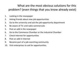 What are the most obvious solutions for this
problem? (even things that you know already exist)
1. Looking in the newspaper
2. Asking friends about new job opportunities
3. Go to the university and ask the job opportunity department
4. Be aware of T.V. and radio commercials
5. Post an add in the newspaper
6. Go to the Commerce Chamber or the Industrial Chamber
7. Check Internet for opportunities
8. Post an add in Internet
9. Become part of a job searching community
10. Visit enterprises to ask for opportunities.
 