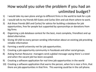 How would you solve the problem if you had an
unlimited budget?
1) I would take my own plane and go to different firms in the world to look for a job
2) I would talk to my friends Bill Gates and Carlos Slim and ask them where to work.
3) Ask those friends (Bill and Carlos) for advice for building a database for job
opportunities, free for people but supported by sponsorships or donations from
big firms
4) Organizing a job database contest for the best, most complete, friendliest and up
dated alternative.
5) Giving 10 USD to every person sending information about an existing job providing
reliable information
6) Forming a world university net for job opportunities.
7) Creating a job opportunity community in Facebook and other social groups.
8) Asking Human Resource managers send a global message saying there´s a need
and when the vacant job has been occupied.
9) Creating a software application for real time job opportunities in the world
10) Creating a software application that warns the person, when he is near a firm, that
there are job opportunities in that firm. This warning could be in the cell phone.
 
