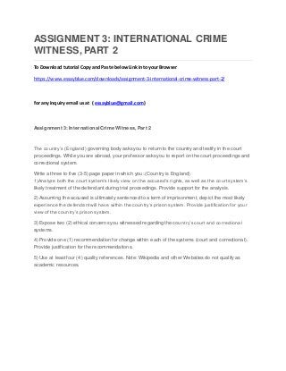 ASSIGNMENT 3: INTERNATIONAL CRIME
WITNESS, PART 2
To Download tutorial Copy and Paste belowLink into your Browser
https://www.essayblue.com/downloads/assignment-3-international-crime-witness-part-2/
for any inquiry email us at ( essayblue@gmail.com)
Assignment 3: International Crime Witness, Part 2
The country’s (England) governing body asks you to return to the country and testify in the court
proceedings. While you are abroad, your professor asks you to report on the court proceedings and
correctional system.
Write a three to five (3-5) page paper in which you: (Country is England)
1)Analyze both the court system’s likely view on the accused’s rights, as well as the court system’s
likely treatment of the defendant during trial proceedings. Provide support for the analysis.
2) Assuming the accused is ultimately sentenced to a term of imprisonment, depict the most likely
experience the defendant will have within the country’s prison system. Provide justification for your
view of the country’s prison system.
3) Expose two (2) ethical concerns you witnessed regarding the country’s court and correctional
systems.
4) Provide one (1) recommendation for change within each of the systems (court and correctional).
Provide justification for the recommendations.
5) Use at least four (4) quality references. Note: Wikipedia and other Websites do not qualify as
academic resources.
 