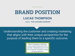 BRAND POSITION
Understanding the customer and creating marketing
that aligns with their unique perspective for the
purpose of leading them to a speciﬁc outcome.
LUCAS THOMPSON
When designing marketing,
Lucas would often joke that it
was like “shepherding the mind
of a customer” towards making
a buying decision.
A.K.A. “THE CUSTOMER SHEPARD”
 