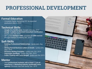 PROFESSIONAL DEVELOPMENT
Mentor
• Seek professional marketer with at least 10 yrs of
experience in Marketing Industry (preferably owns
agency); Christian man with family, Dec. 2019
Formal Education
• Complete Digital Marketing, B.S. by expected
graduation date in 2020
Technical Skills
• Google Ads Certiﬁcation- Google.com, Dec 2019
• Google Analytics Authorized Consultant Certiﬁcation-
Google.com, Dec 2020
• Set up free HubSpot CRM; complete all CRM courses
through HubSpot Academy, Dec. 2019
Soft Skills
• Building Professional Relationships - lynda.com, Aug.
2019
• Writing Formal Business Letters & Emails - Lynda.com,
Sept. 2019
• Business Writing Principles - Lynda.com, Oct. 2019
• Impromptu Speaking - Lynda.com, Nov. 2019
• Public Peaking with Laura Bergell - lynda.com Dec 2019
 