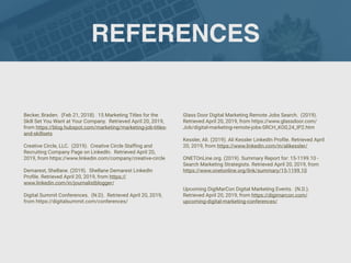 REFERENCES
Becker, Braden. (Feb 21, 2018). 15 Marketing Titles for the
Skill Set You Want at Your Company. Retrieved April 20, 2019,
from https://blog.hubspot.com/marketing/marketing-job-titles-
and-skillsets
Creative Circle, LLC. (2019). Creative Circle Stafﬁng and
Recruiting Company Page on LinkedIn. Retrieved April 20,
2019, from https://www.linkedin.com/company/creative-circle
Demarest, Shellane. (2019). Shellane Demarest LinkedIn
Proﬁle. Retrieved April 20, 2019, from https://
www.linkedin.com/in/journalistblogger/
Digital Summit Conferences. (N.D). Retrieved April 20, 2019,
from https://digitalsummit.com/conferences/
Glass Door Digital Marketing Remote Jobs Search. (2019).
Retrieved April 20, 2019, from https://www.glassdoor.com/
Job/digital-marketing-remote-jobs-SRCH_KO0,24_IP2.htm
Kessler, Ali. (2019). Ali Kessler LinkedIn Proﬁle. Retrieved April
20, 2019, from https://www.linkedin.com/in/alikessler/
ONETOnLine.org. (2019). Summary Report for: 15-1199.10 -
Search Marketing Strategists. Retrieved April 20, 2019, from
https://www.onetonline.org/link/summary/15-1199.10
Upcoming DigiMarCon Digital Marketing Events. (N.D.).
Retrieved April 20, 2019, from https://digimarcon.com/
upcoming-digital-marketing-conferences/
 