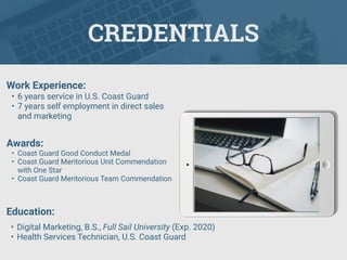 CREDENTIALS
Work Experience:
• 6 years service in U.S. Coast Guard
• 7 years self employment in direct sales
and marketing
Education:
• Digital Marketing, B.S., Full Sail University (Exp. 2020)
• Health Services Technician, U.S. Coast Guard
Awards:
• Coast Guard Good Conduct Medal
• Coast Guard Meritorious Unit Commendation
with One Star
• Coast Guard Meritorious Team Commendation
 