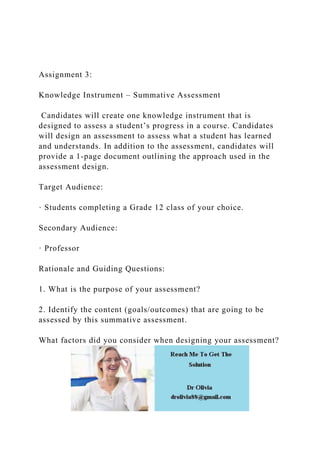 Assignment 3:
Knowledge Instrument – Summative Assessment
Candidates will create one knowledge instrument that is
designed to assess a student’s progress in a course. Candidates
will design an assessment to assess what a student has learned
and understands. In addition to the assessment, candidates will
provide a 1-page document outlining the approach used in the
assessment design.
Target Audience:
· Students completing a Grade 12 class of your choice.
Secondary Audience:
· Professor
Rationale and Guiding Questions:
1. What is the purpose of your assessment?
2. Identify the content (goals/outcomes) that are going to be
assessed by this summative assessment.
What factors did you consider when designing your assessment?
 