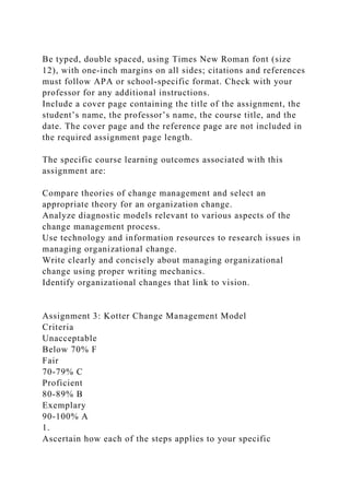 Be typed, double spaced, using Times New Roman font (size
12), with one-inch margins on all sides; citations and references
must follow APA or school-specific format. Check with your
professor for any additional instructions.
Include a cover page containing the title of the assignment, the
student’s name, the professor’s name, the course title, and the
date. The cover page and the reference page are not included in
the required assignment page length.
The specific course learning outcomes associated with this
assignment are:
Compare theories of change management and select an
appropriate theory for an organization change.
Analyze diagnostic models relevant to various aspects of the
change management process.
Use technology and information resources to research issues in
managing organizational change.
Write clearly and concisely about managing organizational
change using proper writing mechanics.
Identify organizational changes that link to vision.
Assignment 3: Kotter Change Management Model
Criteria
Unacceptable
Below 70% F
Fair
70-79% C
Proficient
80-89% B
Exemplary
90-100% A
1.
Ascertain how each of the steps applies to your specific
 