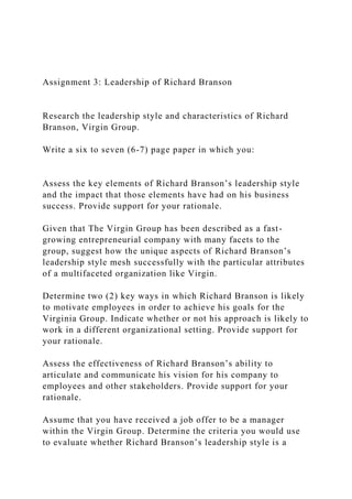 Assignment 3: Leadership of Richard Branson
Research the leadership style and characteristics of Richard
Branson, Virgin Group.
Write a six to seven (6-7) page paper in which you:
Assess the key elements of Richard Branson’s leadership style
and the impact that those elements have had on his business
success. Provide support for your rationale.
Given that The Virgin Group has been described as a fast-
growing entrepreneurial company with many facets to the
group, suggest how the unique aspects of Richard Branson’s
leadership style mesh successfully with the particular attributes
of a multifaceted organization like Virgin.
Determine two (2) key ways in which Richard Branson is likely
to motivate employees in order to achieve his goals for the
Virginia Group. Indicate whether or not his approach is likely to
work in a different organizational setting. Provide support for
your rationale.
Assess the effectiveness of Richard Branson’s ability to
articulate and communicate his vision for his company to
employees and other stakeholders. Provide support for your
rationale.
Assume that you have received a job offer to be a manager
within the Virgin Group. Determine the criteria you would use
to evaluate whether Richard Branson’s leadership style is a
 