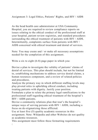 Assignment 3: Legal Ethics, Patients’ Rights, and HIV / AIDS
As the head health care administrator at USA Community
Hospital, you are required to review compliance reports on
issues relating to the ethical conduct of the professional staff at
your hospital, patient review registries, and standard procedures
surrounding the ethical treatment of patients with HIV / AIDS.
Intermittently, complaints surface from patients with HIV /
AIDS concerned with ethical treatment and denial of services.
Note: You may create and / or make all necessary assumptions
needed for the completion of this assignment.
Write a six to eight (6-8) page paper in which you:
Devise a plan to investigate the validity of patients’ claims of
denial of services. This plan should include, but not be limited
to, establishing mechanisms to address service denial claims, a
human resources component, and a review of related policies
and procedures.
Analyze the primary way in which different staffing levels may
play pivotal roles in upholding ethical conduct, including
treating patients with dignity. Justify your position.
Formulate a plan to relate the primary legal ramifications to the
professional staff regarding ethical treatment of the hospital’s
HIV / AIDS patients.
Devise a community relations plan that tout’s the hospital’s
unique ways of serving persons with HIV / AIDS, including a
focus on de-stigmatizing those afflicted.
Use at least five (5) quality academic resources in this
assignment. Note: Wikipedia and other Websites do not quality
as academic resources.
This assignment must follow these formatting requirements
:
 