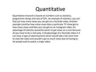 Quantitative
Quantitative research is based on numbers such as statistics,
programme ratings and sale of CD’s. An example of statistics, you can
find out how many views you can get on a YouTube video. Another
example could be how many views does a particular TV show get or
how many views and likes you can get on an Instagram video. An
advantage of statistics would be easier to get views on a vine because
all you have to do is click play. A disadvantage of a YouTube video is it
can have a type of advertisement which would take a lot more time
to view the video and wouldn’t get as much views due to having to
let people wait to watch a single video.
 