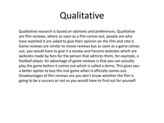 Qualitative
Qualitative research is based on opinions and preferences. Qualitative
are film reviews, where as soon as a film comes out, people are who
have watched it are asked to give their opinion on the film and rate it.
Game reviews are similar to movie reviews but as soon as a game comes
out, you would have to give it a review and Fanzine websites which are
websites made by fans for the person that admires them, for example, a
football player. An advantage of game reviews is that you can actually
play the game before it comes out which is called a demo. This gives you
a better option to buy the real game when it officially comes out.
Disadvantages of film reviews are you don’t know whether the film is
going to be a success or not so you would have to find out for yourself.
 