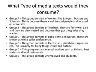 What Type of media texts would they
consume?
• Group A – This group consists of workers like Lawyers, Doctors and
Scientists. This is because these a well trusted people and focused
on university.
• Group B – This group consists of Teachers. They are fairly well paid
and they are also trusted and because they got the grades they
wanted.
• Group C – This group consists of Bank clerks and Nurses. These are
known as white collar professionals.
• Group C – This group consists of Electricians, plumbers, carpenters
etc. This is mainly for fixing things inside and outside.
• Group D – This group consists manual workers such as Drivers, Post
sorters and food restaurants
• Group E – This group consists Unemployed and students.
 