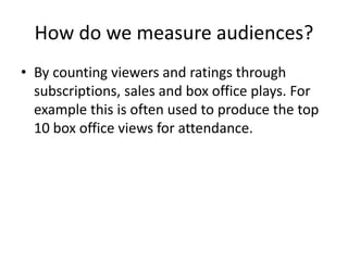 How do we measure audiences?
• By counting viewers and ratings through
subscriptions, sales and box office plays. For
example this is often used to produce the top
10 box office views for attendance.
 
