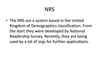 NRS
• The NRS are a system based in the United
Kingdom of Demographics classification. From
the start they were developed by National
Readership Survey. Recently, they are being
used by a lot of orgs for further applications.
 