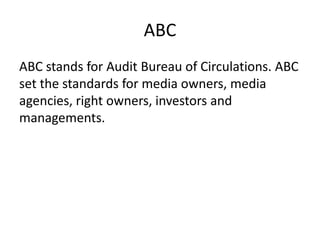 ABC
ABC stands for Audit Bureau of Circulations. ABC
set the standards for media owners, media
agencies, right owners, investors and
managements.
 