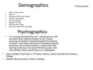 Demographics
• Name: Thomas Smith
• Age: 18
• Education: BTEC Level 3 Media
• Location: Birmingham
• Job: Unemployed
• Religion: Christian
• Martial Status: Single
• Education: South and City College
• I’m a young hard working man. I always get on with
any work that’s offered or given to me. I really
enjoying my football. Especially football freestyling.
For years I have been focused on freestyling and just
watching a lot of video tutorials. I enjoy music like
hip-hop and house. I’ve never left the country. The
only holiday I have actually been on is Blackpool.
Psychographics
• Likes: Football, Pool, Music, TV Shows, Movies, Darts, Smartphones, Games,
College
• Dislikes: Documentaries, Police, Painting.
Thomas Smith
 
