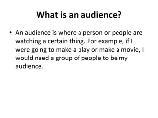 What is an audience?
• An audience is where a person or people are
watching a certain thing. For example, if I
were going to make a play or make a movie, I
would need a group of people to be my
audience.
 