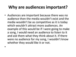 Why are audiences important?
• Audiences are important because there was no
audience then the media wouldn’t exist and the
media wouldn’t be as competitive as it is today
which wouldn’t attract more audiences. An
example of this would be if I were going to make
a song, I would need an audience to listen to it
and ask them what they think about it. If there
were no audience for my song, I wouldn’t know
whether they would like it or not.
•
 