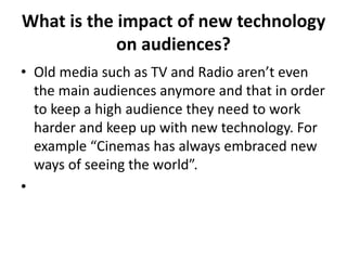 What is the impact of new technology
on audiences?
• Old media such as TV and Radio aren’t even
the main audiences anymore and that in order
to keep a high audience they need to work
harder and keep up with new technology. For
example “Cinemas has always embraced new
ways of seeing the world”.
•
 