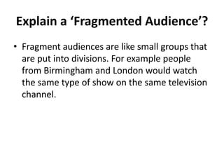 Explain a ‘Fragmented Audience’?
• Fragment audiences are like small groups that
are put into divisions. For example people
from Birmingham and London would watch
the same type of show on the same television
channel.
 